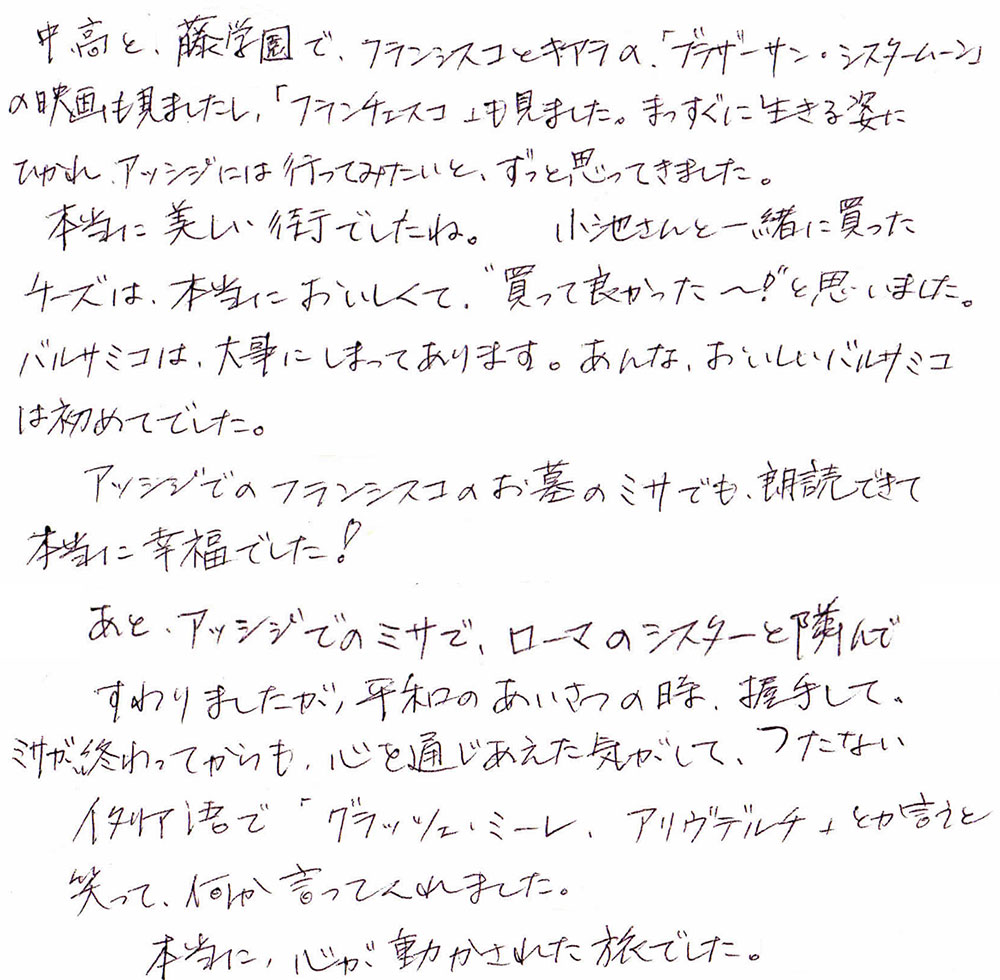 中・高と、藤学園で、フランシスコとキアラの「ブラザーサン・シスタームーン」の映画も見ましたし、「フランチェスコ」も見ました。まっすぐに生きる姿にひかれ、アッシジには行ってみたいと、ずっと思ってきました。
　本当に美しい街でしたね。小池さんと一緒に買ったチーズは、本当においしくて、”買って良かった～！」と思いました。バルサミコは、大事にしまってあります。あんな、おいしいバルサミコは初めてでした！
　アッシジでのフランシスコのお墓のミサでも、朗読できて本当に幸福でした。
　あと、アッシジでのミサで、ローマのシスターと隣んですわりましたが、平和のあいさつの時、握手して、ミサが終わってからも、心を通じあえた気がして、つたないイタリア語で